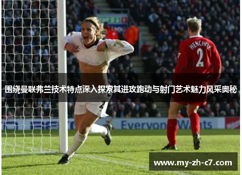 围绕曼联弗兰技术特点深入探索其进攻跑动与射门艺术魅力风采奥秘