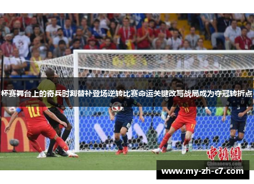 杯赛舞台上的奇兵时刻替补登场逆转比赛命运关键改写战局成为夺冠转折点 杯赛舞台上的奇兵时刻替补登场逆转比赛命运关键改写战局成为夺冠转折点