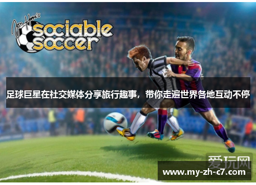 足球巨星在社交媒体分享旅行趣事，带你走遍世界各地互动不停