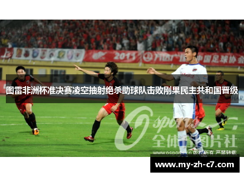 图雷非洲杯准决赛凌空抽射绝杀助球队击败刚果民主共和国晋级 图雷非洲杯准决赛凌空抽射绝杀助球队击败刚果民主共和国晋级