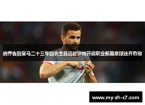 纳乔告别皇马二十三年白衣生涯远赴沙特开启职业新篇章球迷齐致敬 纳乔告别皇马二十三年白衣生涯远赴沙特开启职业新篇章球迷齐致敬